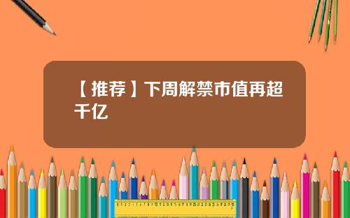 【推荐】下周解禁市值再超千亿