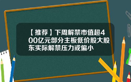 【推荐】下周解禁市值超400亿元部分主板低价股大股东实际解禁压力或偏小