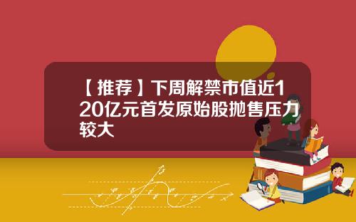 【推荐】下周解禁市值近120亿元首发原始股抛售压力较大