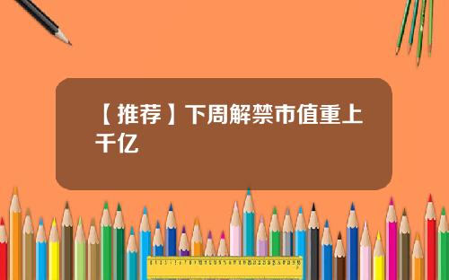 【推荐】下周解禁市值重上千亿