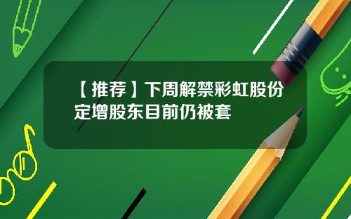 【推荐】下周解禁彩虹股份定增股东目前仍被套