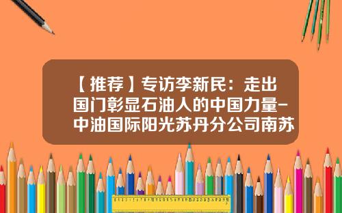 【推荐】专访李新民:走出国门彰显石油人的中国力量-中油国际阳光苏丹分公司南苏丹