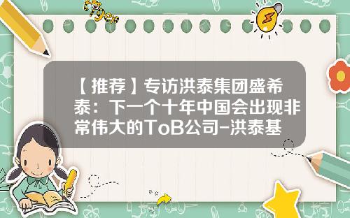 【推荐】专访洪泰集团盛希泰：下一个十年中国会出现非常伟大的ToB公司-洪泰基金公司