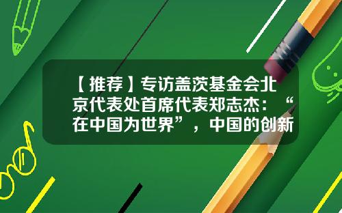 【推荐】专访盖茨基金会北京代表处首席代表郑志杰：“在中国为世界”，中国的创新能力将为全球发展合作做出重要贡献-中国全球合作基金会