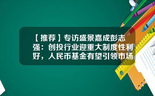 【推荐】专访盛景嘉成彭志强：创投行业迎重大制度性利好，人民币基金有望引领市场-创投基金收益