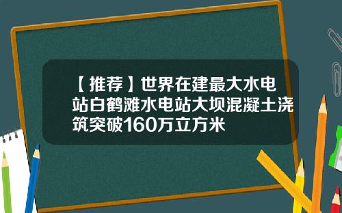 【推荐】世界在建最大水电站白鹤滩水电站大坝混凝土浇筑突破160万立方米