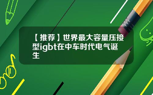 【推荐】世界最大容量压接型igbt在中车时代电气诞生
