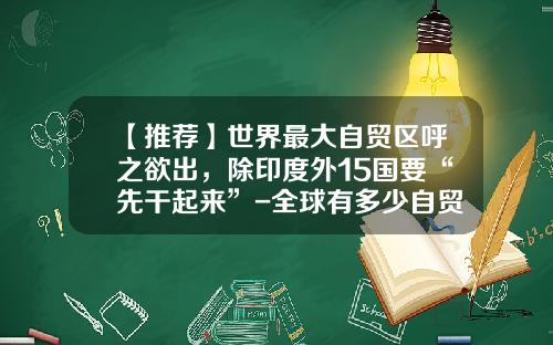 【推荐】世界最大自贸区呼之欲出，除印度外15国要“先干起来”-全球有多少自贸区