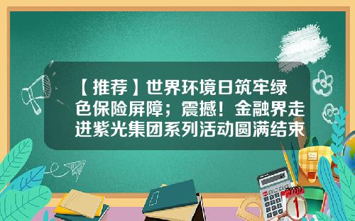【推荐】世界环境日筑牢绿色保险屏障；震撼！金融界走进紫光集团系列活动圆满结束｜保险日报6.5-保险公司五月启动会上