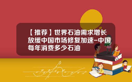 【推荐】世界石油需求增长放缓中国市场修复加速-中国每年消费多少石油