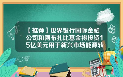 【推荐】世界银行国际金融公司和阿布扎比基金将投资15亿美元用于新兴市场能源转型-国际基金公司