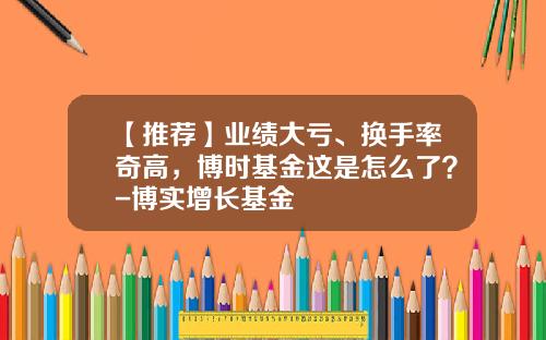 【推荐】业绩大亏、换手率奇高，博时基金这是怎么了？-博实增长基金