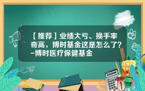 【推荐】业绩大亏、换手率奇高，博时基金这是怎么了？-博时医疗保健基金