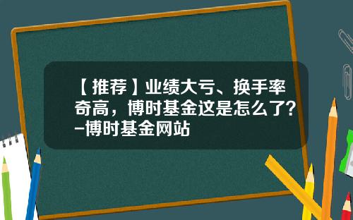 【推荐】业绩大亏、换手率奇高,博时基金这是怎么了?-博时基金网站