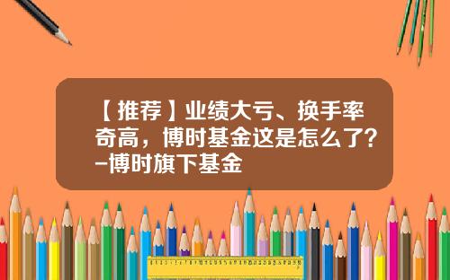 【推荐】业绩大亏、换手率奇高，博时基金这是怎么了？-博时旗下基金