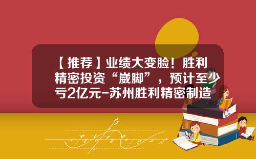 【推荐】业绩大变脸！胜利精密投资“崴脚”，预计至少亏2亿元-苏州胜利精密制造股份有限公司