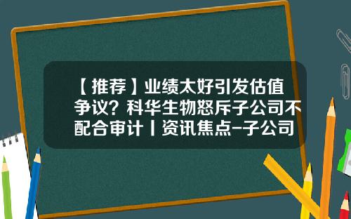 【推荐】业绩太好引发估值争议？科华生物怒斥子公司不配合审计丨资讯焦点-子公司的审计