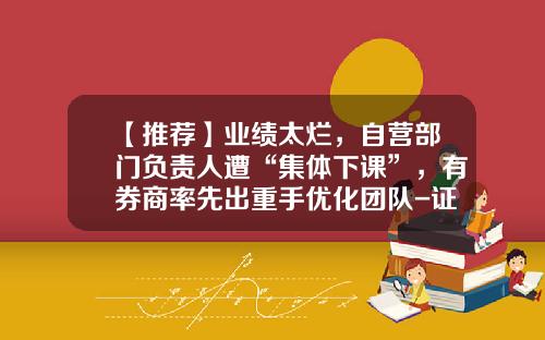【推荐】业绩太烂，自营部门负责人遭“集体下课”，有券商率先出重手优化团队-证券公司自营部门