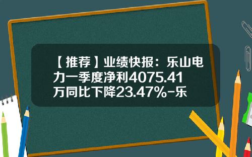 【推荐】业绩快报：乐山电力一季度净利4075.41万同比下降23.47%-乐山川犍电力有限公司