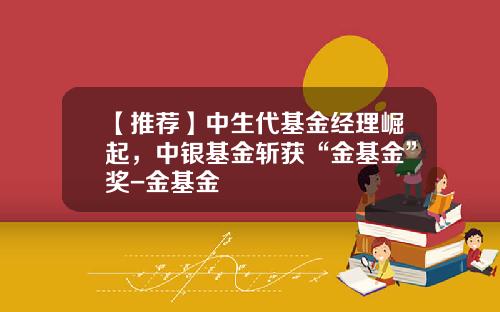 【推荐】中生代基金经理崛起，中银基金斩获“金基金”奖-金基金