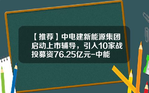 【推荐】中电建新能源集团启动上市辅导，引入10家战投募资76.25亿元-中能源控股有限公司