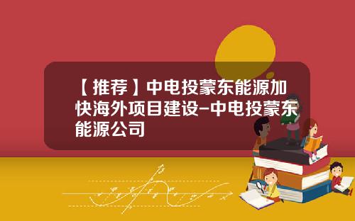 【推荐】中电投蒙东能源加快海外项目建设-中电投蒙东能源公司