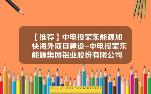 【推荐】中电投蒙东能源加快海外项目建设-中电投蒙东能源集团铝业股份有限公司