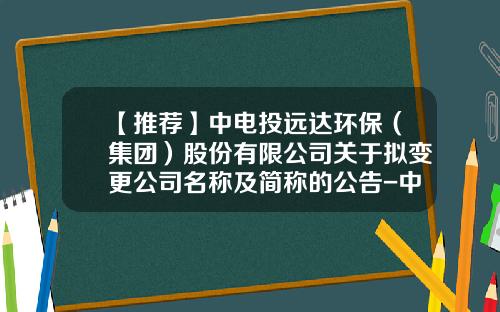 【推荐】中电投远达环保（集团）股份有限公司关于拟变更公司名称及简称的公告-中电投远达二级公司