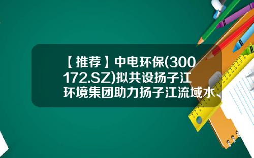 【推荐】中电环保(300172.SZ)拟共设扬子江环境集团助力扬子江流域水、土环境治理-南京中电环保股份有限公司地址