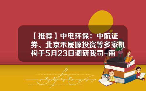 【推荐】中电环保：中航证券、北京禾晟源投资等多家机构于5月23日调研我司-南京中电环保股份公司