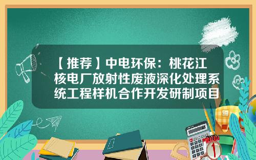 【推荐】中电环保：桃花江核电厂放射性废液深化处理系统工程样机合作开发研制项目已通过专家评审-湖南桃花江核电有限公司