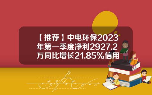 【推荐】中电环保2023年第一季度净利2927.2万同比增长21.85%信用减值损失减少-南京中电环保股份有限公司怎么样