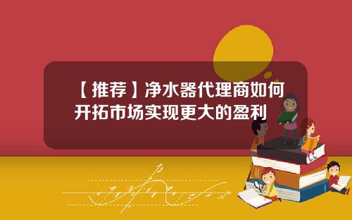 【推荐】净水器代理商如何开拓市场实现更大的盈利