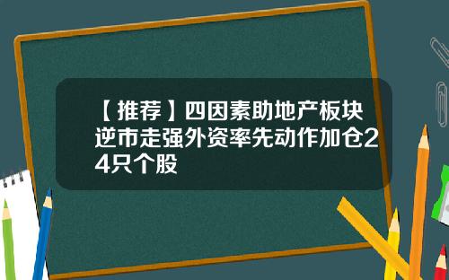 【推荐】四因素助地产板块逆市走强外资率先动作加仓24只个股