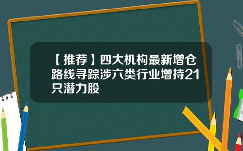 【推荐】四大机构最新增仓路线寻踪涉六类行业增持21只潜力股