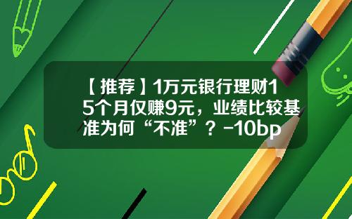 【推荐】1万元银行理财15个月仅赚9元，业绩比较基准为何“不准”？-10bp是百分之多少