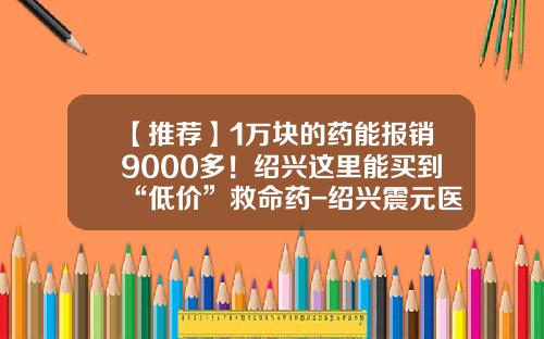 【推荐】1万块的药能报销9000多！绍兴这里能买到“低价”救命药-绍兴震元医药经营有限责任公司