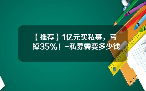 【推荐】1亿元买私募，亏掉35%！-私募需要多少钱