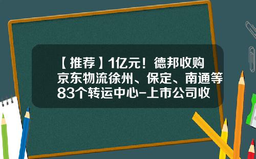 【推荐】1亿元！德邦收购京东物流徐州、保定、南通等83个转运中心-上市公司收购其他公司