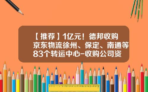 【推荐】1亿元！德邦收购京东物流徐州、保定、南通等83个转运中心-收购公司资产协议