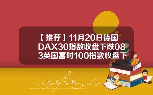 【推荐】11月20日德国DAX30指数收盘下跌083英国富时100指数收盘下跌08