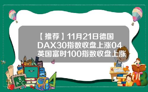 【推荐】11月21日德国DAX30指数收盘上涨04英国富时100指数收盘上涨027