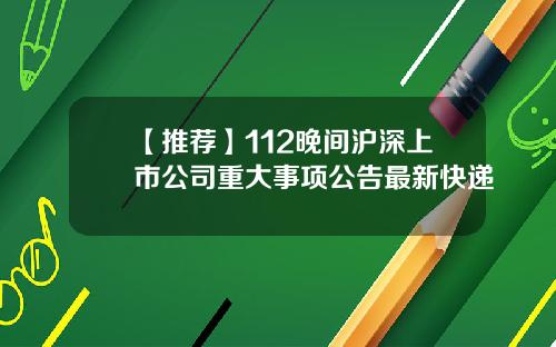 【推荐】112晚间沪深上市公司重大事项公告最新快递