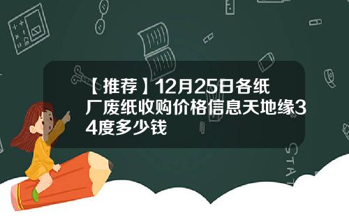 【推荐】12月25日各纸厂废纸收购价格信息天地缘34度多少钱