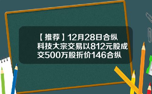 【推荐】12月28日合纵科技大宗交易以812元股成交500万股折价146合纵科技能涨到多少