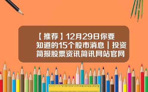 【推荐】12月29日你要知道的15个股市消息｜投资简报股票资讯简讯网站官网