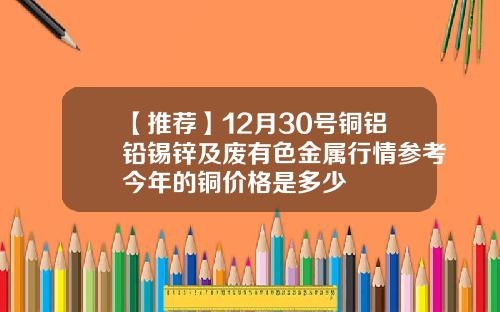 【推荐】12月30号铜铝铅锡锌及废有色金属行情参考今年的铜价格是多少