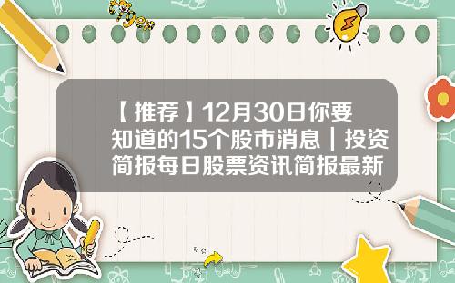 【推荐】12月30日你要知道的15个股市消息｜投资简报每日股票资讯简报最新