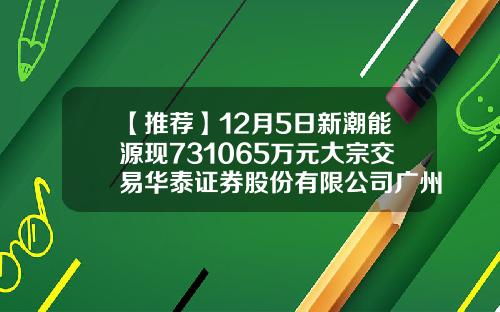 【推荐】12月5日新潮能源现731065万元大宗交易华泰证券股份有限公司广州