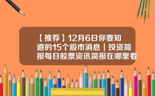 【推荐】12月6日你要知道的15个股市消息｜投资简报每日股票资讯简报在哪里看